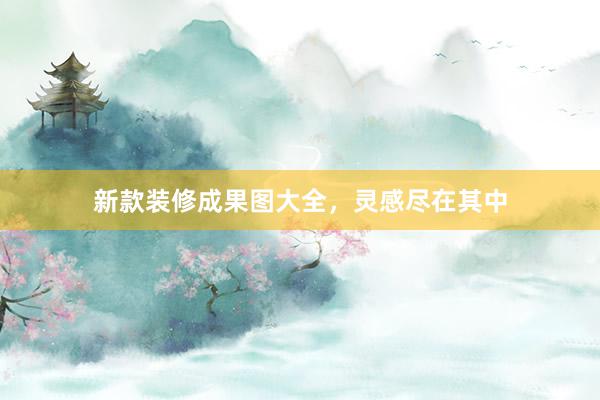 新款装修成果图大全，灵感尽在其中